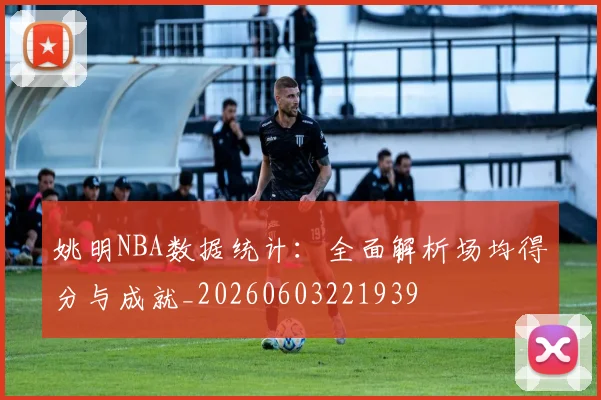 姚明NBA数据统计：全面解析场均得分与成就_20260603221939